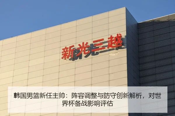 韩国男篮新任主帅：阵容调整与防守创新解析，对世界杯备战影响评估