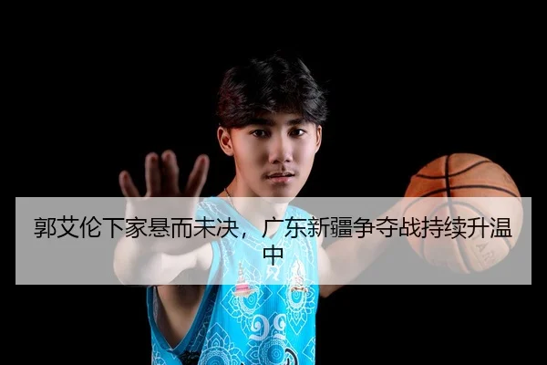 郭艾伦下家悬而未决，广东新疆争夺战持续升温中